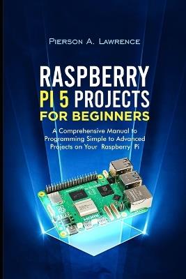 Raspberry pi5 Projects for Beginners: A Comprehensive Manual to Programming Simple to Advanced Projects on your Raspberry pi - Pierson A Lawrence - cover