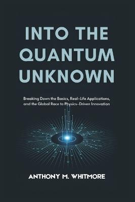 Into the Quantum Unknown: Breaking Down the Basics, Real-Life Applications, and the Global Race to Physics-Driven Innovation - Anthony M Whitmore - cover