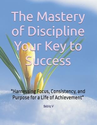 The Mastery of Discipline Your Key to Success: "Harnessing Focus, Consistency, and Purpose for a Life of Achievement" - Sabiq V - cover
