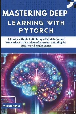 Mastering Deep Learning with PyTorch: A Practical Guide to Building AI Models, Neural Networks, CNNs, and Reinforcement Learning for Real-World Applications - Wilson Hayes - cover