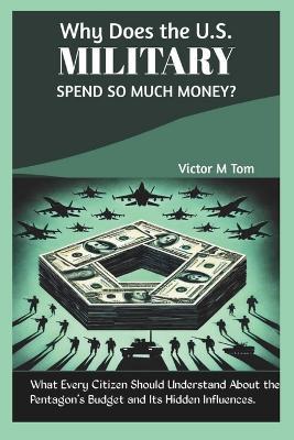 Why Does the U.S. Military Spend So Much Money?: What Every Citizen Should Understand About the Pentagon's Budget and Its Hidden Influences. - Victor M Tom - cover
