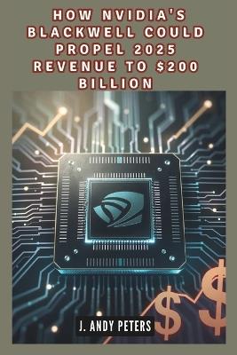 How Nvidia's Blackwell Could Propel 2025 Revenue to $200 Billion: The AI Powerhouse: Driving Technological Advancement and Financial Growth - J Andy Peters - cover