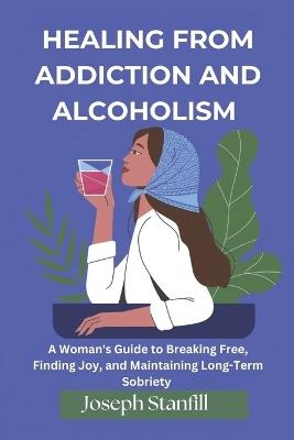 Healing From Addiction and Alcoholism: A Woman's Guide to Breaking Free, Finding Joy, and Maintaining Long-Term Sobriety - Joseph Stanfill - cover