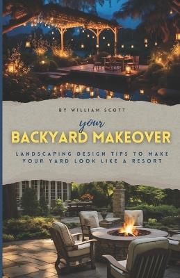 Your Backyard Makeover: Landscaping Design Tips To Make Your Yard Look Like A Resort - William Scott - cover