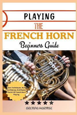 Playing the French Horn Beginners Guide: Learn Techniques, Build Confidence, And Master The Art Of French Horn Playing - Brenda Harmse - cover