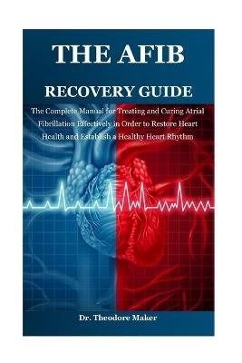 The Afib Recovery Guide: The Complete Manual for Treating and Curing Atrial Fibrillation Effectively in Order to Restore Heart Health and Establish a Healthy Heart Rhythm - Theodore Maker - cover