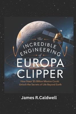The Incredible Engineering of Europa Clipper: How NASA's $5 Billion Mission Could Unlock the Secrets of Life Beyond Earth - James R Caldwell - cover
