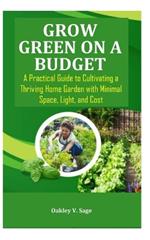 Grow Green on a Budget: A Practical Guide to Cultivating a Thriving Home Garden with Minimal Space, Light, and Cost