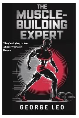 The Muscle-Building Expert: They're Lying to You About Workout Hours: The Science, Myths, and Surprising Secrets behind Transforming Your Body with Minimal Effort and Mastering Your Health - George Leo - cover