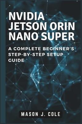NVIDIA Jetson Orin Nano Super: A COMPLETE Beginner's Step-by-Step Setup Guide - Mason J Cole - cover