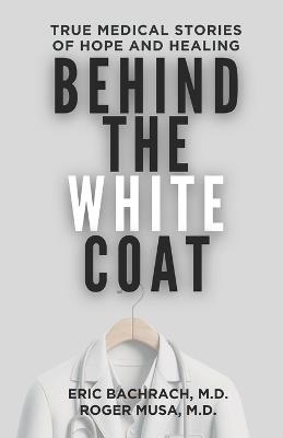 Behind The White Coat: True Medical Stories of Hope and Healing - Eric Bachrach,Roger Musa - cover