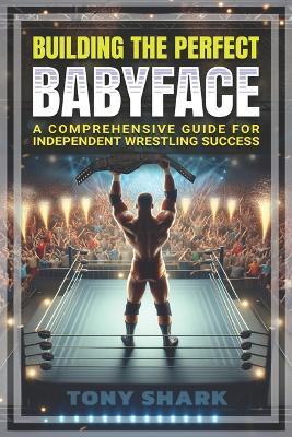 Building the Perfect Babyface: A Comprehensive Guide for Independent Wrestling Success - Tony Shark - cover