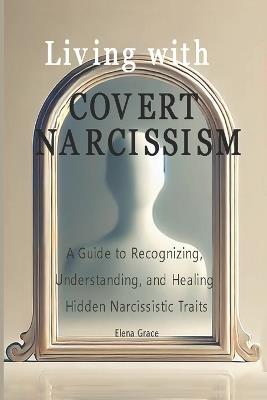 Living with Covert Narcissism: A Guide to Recognizing, Understanding, and Healing Hidden Narcissistic Traits - Elena Grace - cover