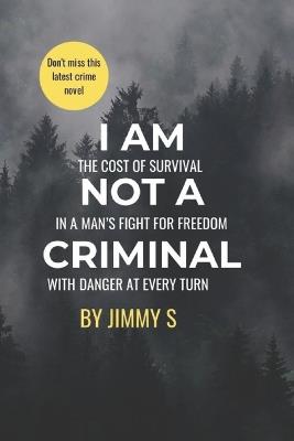 I Am Not a Criminal: THE COST OF SURVIVAL IN A MAN's FIGHT FOR FREEDOM WITH DANGER AT EVERY TURN - Jimmy S - cover