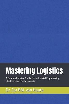 Mastering Logistics: A Comprehensive Guide for Industrial Engineering Students and Professionals - Cor P M Van Houte - cover