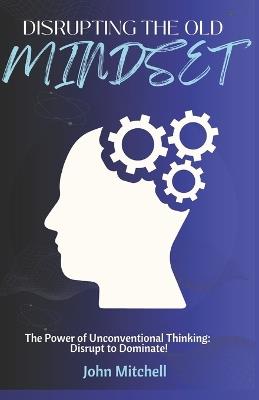 Disrupting The Old Mindset: The Power of Unconventional Thinking: Disrupt to Dominate - John Mitchell - cover