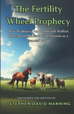 The Fertility Wheel Prophecy: How Ayahuasca and an Ancient Artifact Revealed the Zodiac's True Purpose as a Farmers' Guide. - Stephen David Manning - cover
