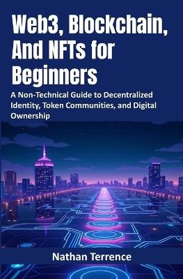 Web3, Blockchain, And NFTs for Beginners: A Non-Technical Guide to Decentralized Identity, Token Communities, and Digital Ownership - Nathan Terrence - cover