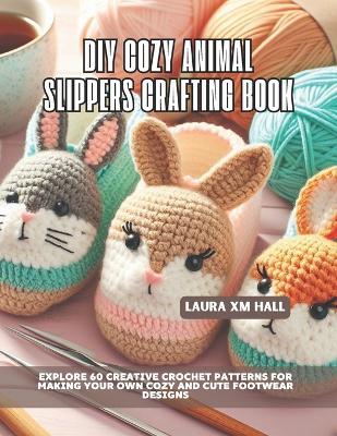 DIY Cozy Animal Slippers Crafting Book: Explore 60 Creative Crochet Patterns for Making Your Own Cozy and Cute Footwear Designs - Laura XM Hall - cover