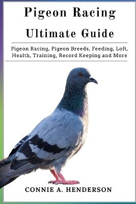 Pigeon Racing Ultimate Guide: Pigeon Racing, Pigeon Breeds, Feeding, Loft, Health, Training, Record Keeping and More - Connie A Henderson - cover