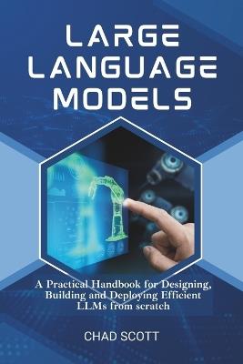 Large Language Models: A Practical Handbook for Designing, Building and Deploying Efficient LLMs from scratch - Chad Scott - cover