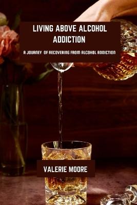 Living Above Alcohol Addiction: A Journey Of Recovery From Alcohol Addiction - Valerie Moore - cover