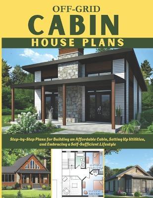 Off-Grid Cabin House Plans: Step-by-Step Plans for Building an Affordable Cabin, Setting Up Utilities, and Embracing a Self-Sufficient Lifestyle - Winston E Ronald - cover