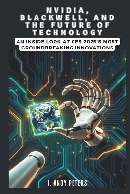 NVIDIA, Blackwell, and the Future of Technology: A Visionary Leap into AI, Supercomputing, and Robotics: An Inside Look at CES 2025's Most Groundbreaking Innovations - J Andy Peters - cover