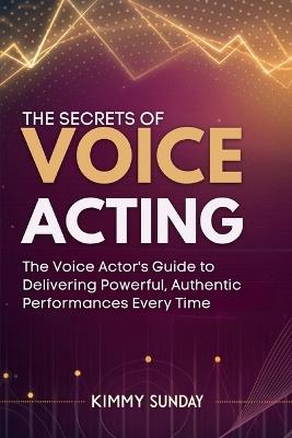 The Secrets of Voice Acting: The Voice Actor's Guide to Delivering Powerful, Authentic Performances Every Time - Kimmy Sunday - cover
