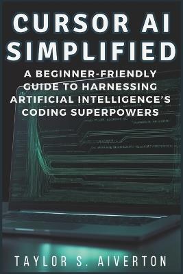 Cursor AI Simplified: A Beginner-Friendly Guide to Harnessing Artificial Intelligence's Coding Superpowers - Taylor S Aiverton - cover