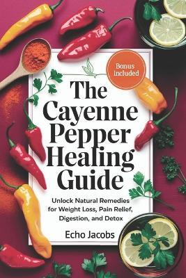 The Cayenne Pepper Healing Guide: Unlock Natural Remedies for Weight Loss, Pain Relief, Digestion and Detox - Echo Jacobs - cover