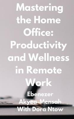 Mastering the Home Office: Productivity and Wellness in Remote Work - Dora Ntow,Ebenezer Akyea-Mensah - cover