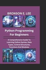 Python Programming for Beginners: A Comprehensive Guide To Learning Python Syntax, Data Types, Control Structures, Functions And Modules