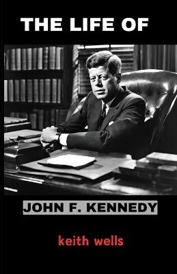 The life of John F. Kennedy: Exploring the Vision, Leadership, and Legacy of America's 35th President - Keith Wells - cover