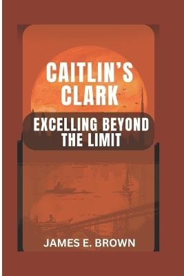 Caitlin's Clark: Excelling Beyond The Limit - James E Brown - cover