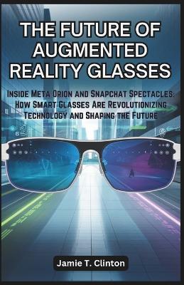 The Future of Augmented Reality Glasses: Inside Meta Orion and Snapchat Spectacles: How Smart Glasses Are Revolutionizing Technology and Shaping the Future - Jamie T Clinton - cover