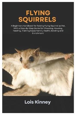 Flying Squirrels: A Beginners Handbook for Raising Flying Squirrel as Pet, with a Step-By-Step Guide for Choosing, Housing, Feeding, Training Equipment's, Health, Bonding and Enrichment - Lois Kinney - cover