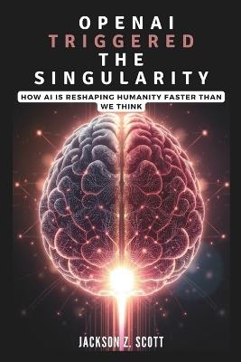 OpenAI Triggered the Singularity: How AI is Reshaping Humanity Faster Than We Think: AGI, Superintelligence, and the Philosophical Challenges Ahead - Jackson Z Scott - cover