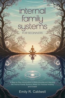 Internal Family Systems for Beginners: A Step-by-Step Introduction to Understanding and Applying the Internal Family Systems Model for Personal Healing and Growth - Emily R Caldwell - cover