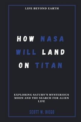 How NASA Will Land on Titan: Life Beyond Earth: Exploring Saturn's Mysterious Moon and the Search for Alien Life - Scott W Diego - cover