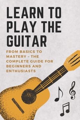 Learn to Play the Guitar: From Basics to Mastery - The Complete Guide for Beginners and Enthusiasts - David Harris - cover