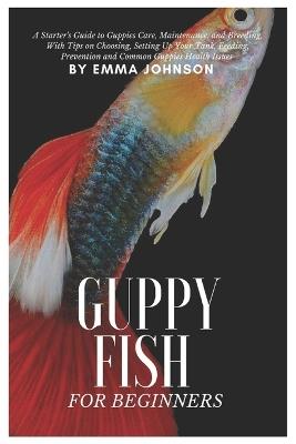 Guppy Fish for Beginners: A Starter's Guide to Guppies Care, Maintenance and Breeding, With Tips On Choosing, Setting Up Your Tank, Feeding, Prevention and Common Guppies Health Issues - Emma Johnson - cover