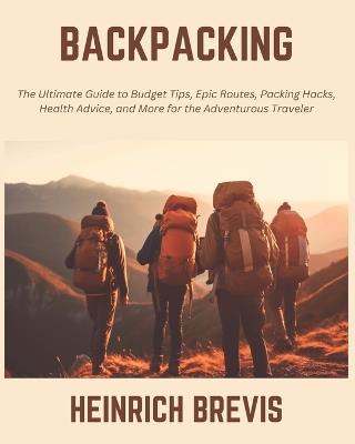 Backpacking: The Ultimate Guide to Budget Tips, Epic Routes, Packing Hacks, Health Advice, and More for the Adventurous Traveler - Heinrich Brevis - cover