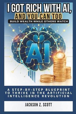 I Got Rich with Ai, and You Can Too: Build Wealth While Others Watch: A Step-by-Step Blueprint to Thrive in the Artificial Intelligence Revolution - Jackson Z Scott - cover