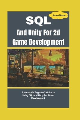 SQL And Unity For 2d Game Development: A Hands-On Beginner's Guide to Using SQL and Unity For Game Development - Axton Nexus - cover