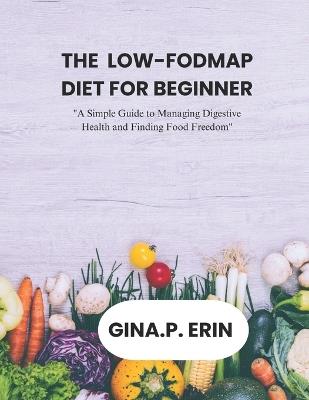 The Low-Fodmap Diet for Beginner: "A Simple Guide to Managing Digestive Health and Finding Food Freedom" - Gina P Erin - cover