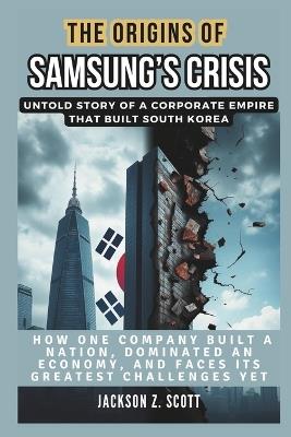 The Origins of Samsung's Crisis: Untold Story of a Corporate Empire That Built South Korea: How One Company Built a Nation, Dominated an Economy, and Faces Its Greatest Challenges Yet - Jackson Z Scott - cover