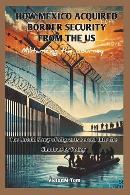 How Mexico Acquired Border Security from the Us: Militarizing the Journey: The Untold Story of Migrants Forced into the Shadows by Policy - Cuqi And Co Publication,Victor M Tom - cover