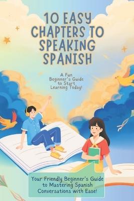 10 Easy Chapters to Speaking Spanish: A Fun Beginner's Guide to Start Learning Today!: Your Friendly Beginner's Guide to Mastering Spanish Conversations with Ease - Ayushman Mishra - cover