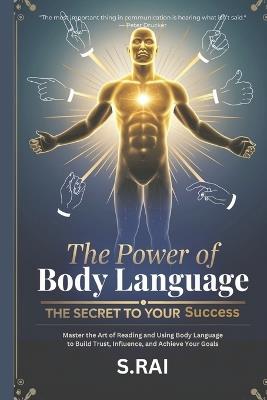 The Power of Body Language: The Secret to Your Success: Master the Art of Reading and Using Body Language to Build Trust, Influence, and Achieve Your Goals - S Rai - cover